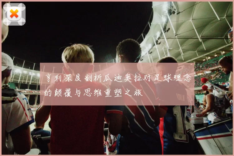 亨利深度剖析瓜迪奥拉对足球理念的颠覆与思维重塑之旅