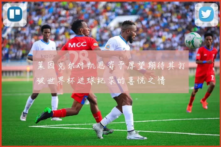 莱因克尔对凯恩寄予厚望期待其打破世界杯进球纪录的喜悦之情