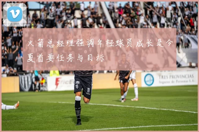 火箭总经理强调年轻球员成长是今夏首要任务与目标