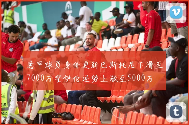 意甲球员身价更新巴斯托尼下滑至7000万霍伊伦逆势上涨至5000万