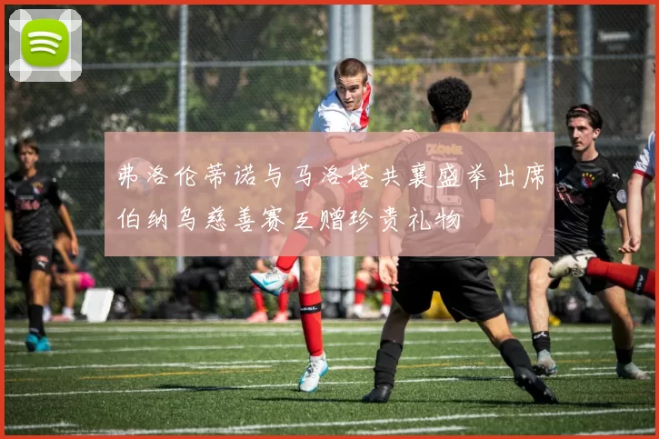 弗洛伦蒂诺与马洛塔共襄盛举出席伯纳乌慈善赛互赠珍贵礼物