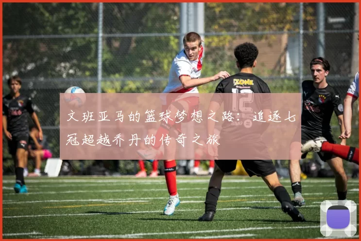 文班亚马的篮球梦想之路：追逐七冠超越乔丹的传奇之旅