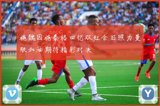 施魏因施泰格回忆双红会旧照为曼联加油期待精彩对决