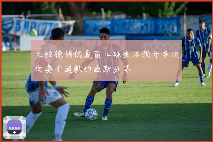 兰帕德调侃夏窗忙碌生活预计多次向妻子道歉的幽默分享