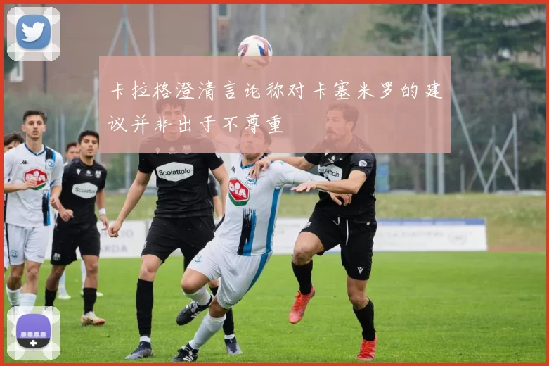 卡拉格澄清言论称对卡塞米罗的建议并非出于不尊重