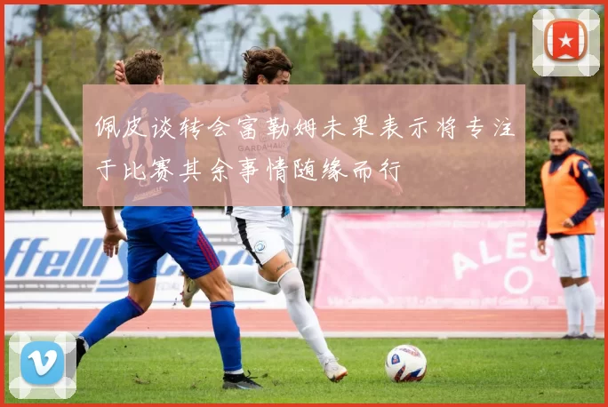 佩皮谈转会富勒姆未果表示将专注于比赛其余事情随缘而行