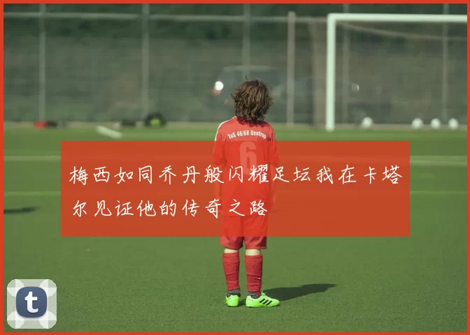 梅西如同乔丹般闪耀足坛我在卡塔尔见证他的传奇之路