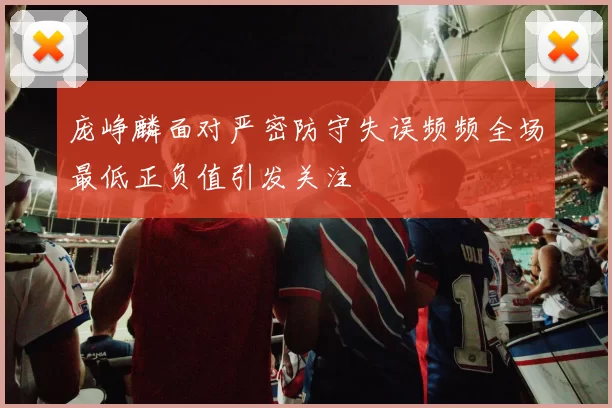 庞峥麟面对严密防守失误频频全场最低正负值引发关注