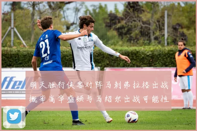 明天独行侠客对阵马刺弗拉格出战概率高华盛顿与马绍尔出战可能性小