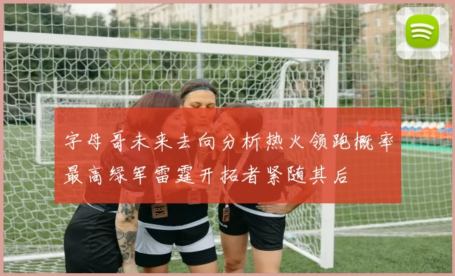 字母哥未来去向分析热火领跑概率最高绿军雷霆开拓者紧随其后