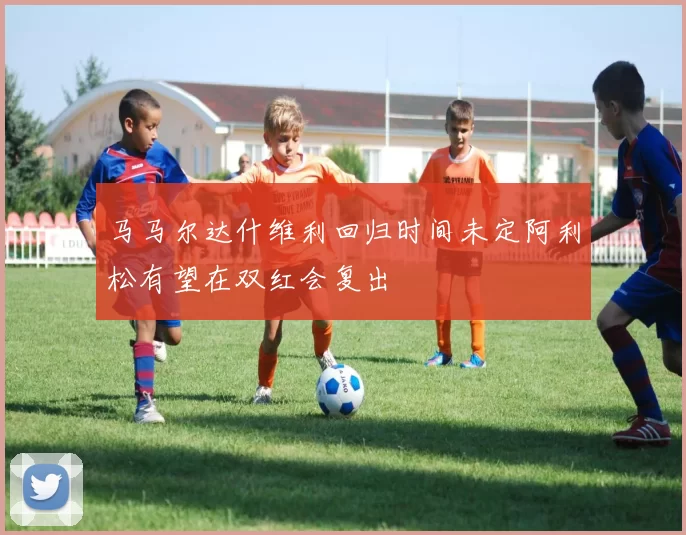马马尔达什维利回归时间未定阿利松有望在双红会复出