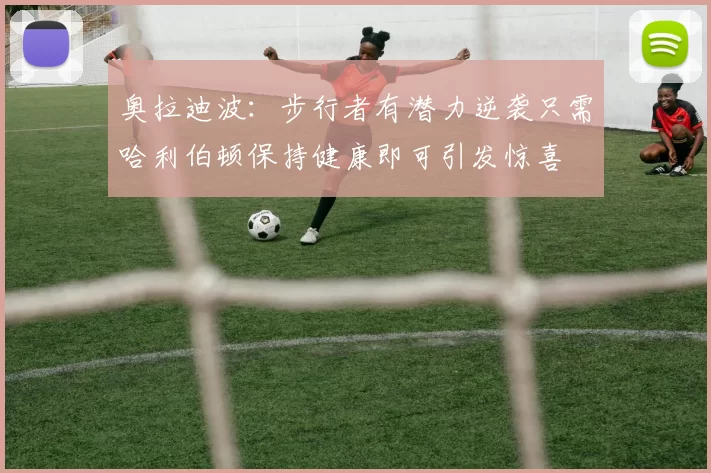 奥拉迪波：步行者有潜力逆袭只需哈利伯顿保持健康即可引发惊喜